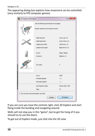 Navigate in 3D

The appearing dialog box explains how movement can be controlled
(very similarly to FPS computer games).

If you are sure you have the controls right, click 3D Explore and start
flying inside the building and navigating around.
Walls will not stop you in this “game”, but to get the hang of it you
should try to use the doors.
To get out of Explore mode, just click into the 3D view.

16

ArchiCAD Training Series Vol. 1

 