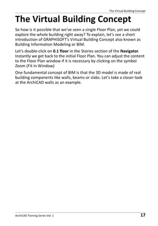 The Virtual Building Concept

The Virtual Building Concept
So how is it possible that we’ve seen a single Floor Plan, yet we could
explore the whole building right away? To explain, let’s see a short
introduction of GRAPHISOFT’s Virtual Building Concept also known as
Building Information Modeling or BIM.
Let’s double-click on 0.1 floor in the Stories section of the Navigator.
Instantly we get back to the initial Floor Plan. You can adjust the content
to the Floor Plan window if it is necessary by clicking on the symbol
Zoom (Fit in Window)
One fundamental concept of BIM is that the 3D model is made of real
building components like walls, beams or slabs. Let's take a closer look
at the ArchiCAD walls as an example.

ArchiCAD Training Series Vol. 1

17

 