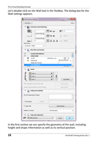 The Virtual Building Concept

Let’s double-click on the Wall tool in the Toolbox. The dialog box for the
Wall settings appears.

In the first section we can specify the geometry of the wall, including
height and shape information as well as its vertical position.

18

ArchiCAD Training Series Vol. 1

 