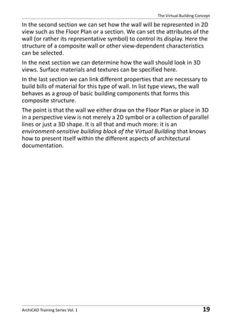 The Virtual Building Concept

In the second section we can set how the wall will be represented in 2D
view such as the Floor Plan or a section. We can set the attributes of the
wall (or rather its representative symbol) to control its display. Here the
structure of a composite wall or other view-dependent characteristics
can be selected.
In the next section we can determine how the wall should look in 3D
views. Surface materials and textures can be specified here.
In the last section we can link different properties that are necessary to
build bills of material for this type of wall. In list type views, the wall
behaves as a group of basic building components that forms this
composite structure.
The point is that the wall we either draw on the Floor Plan or place in 3D
in a perspective view is not merely a 2D symbol or a collection of parallel
lines or just a 3D shape. It is all that and much more: it is an
environment-sensitive building block of the Virtual Building that knows
how to present itself within the different aspects of architectural
documentation.

ArchiCAD Training Series Vol. 1

19

 