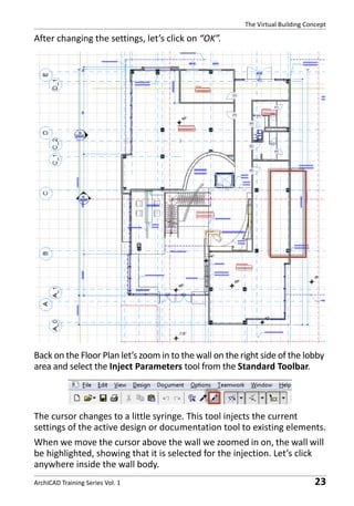 The Virtual Building Concept

After changing the settings, let’s click on “OK”.

Back on the Floor Plan let’s zoom in to the wall on the right side of the lobby
area and select the Inject Parameters tool from the Standard Toolbar.

The cursor changes to a little syringe. This tool injects the current
settings of the active design or documentation tool to existing elements.
When we move the cursor above the wall we zoomed in on, the wall will
be highlighted, showing that it is selected for the injection. Let’s click
anywhere inside the wall body.
ArchiCAD Training Series Vol. 1

23

 