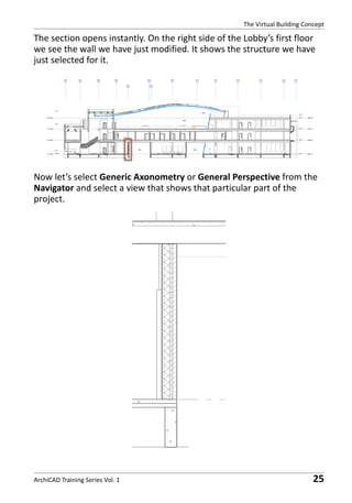 The Virtual Building Concept

The section opens instantly. On the right side of the Lobby’s first floor
we see the wall we have just modified. It shows the structure we have
just selected for it.

Now let’s select Generic Axonometry or General Perspective from the
Navigator and select a view that shows that particular part of the
project.

ArchiCAD Training Series Vol. 1

25

 