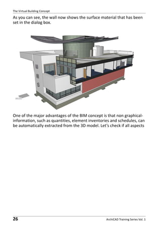 The Virtual Building Concept

As you can see, the wall now shows the surface material that has been
set in the dialog box.

One of the major advantages of the BIM concept is that non graphicalinformation, such as quantities, element inventories and schedules, can
be automatically extracted from the 3D model. Let’s check if all aspects

26

ArchiCAD Training Series Vol. 1

 