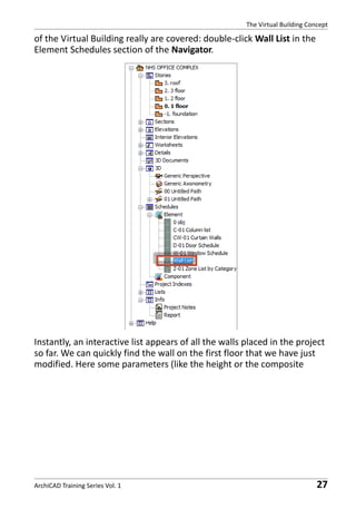 The Virtual Building Concept

of the Virtual Building really are covered: double-click Wall List in the
Element Schedules section of the Navigator.

Instantly, an interactive list appears of all the walls placed in the project
so far. We can quickly find the wall on the first floor that we have just
modified. Here some parameters (like the height or the composite

ArchiCAD Training Series Vol. 1

27

 