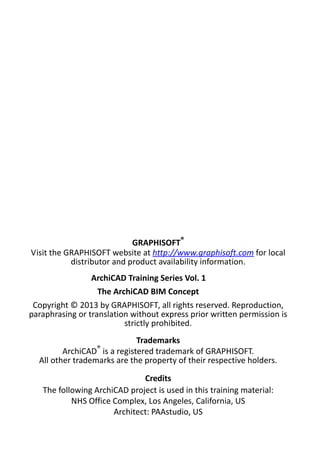 GRAPHISOFT®
Visit the GRAPHISOFT website at http://www.graphisoft.com for local
distributor and product availability information.
ArchiCAD Training Series Vol. 1
The ArchiCAD BIM Concept
Copyright © 2013 by GRAPHISOFT, all rights reserved. Reproduction,
paraphrasing or translation without express prior written permission is
strictly prohibited.
Trademarks
ArchiCAD® is a registered trademark of GRAPHISOFT.
All other trademarks are the property of their respective holders.
Credits
The following ArchiCAD project is used in this training material:
NHS Office Complex, Los Angeles, California, US
Architect: PAAstudio, US

 