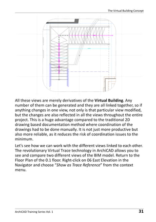 The Virtual Building Concept

All these views are merely derivatives of the Virtual Building. Any
number of them can be generated and they are all linked together, so if
anything changes in one view, not only is that particular view modified,
but the changes are also reflected in all the views throughout the entire
project. This is a huge advantage compared to the traditional 2D
drawing based documentation method where coordination of the
drawings had to be done manually. It is not just more productive but
also more reliable, as it reduces the risk of coordination issues to the
minimum.
Let's see how we can work with the different views linked to each other.
The revolutionary Virtual Trace technology in ArchiCAD allows you to
see and compare two different views of the BIM model. Return to the
Floor Plan of the 0.1 floor. Right-click on 06 East Elevation in the
Navigator and choose “Show as Trace Reference” from the context
menu.

ArchiCAD Training Series Vol. 1

31

 