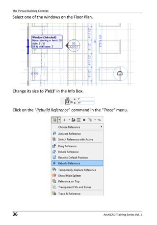 The Virtual Building Concept

Select one of the windows on the Floor Plan.

Change its size to 7'x11' in the Info Box.

Click on the “Rebuild Reference” command in the “Trace” menu.

36

ArchiCAD Training Series Vol. 1

 