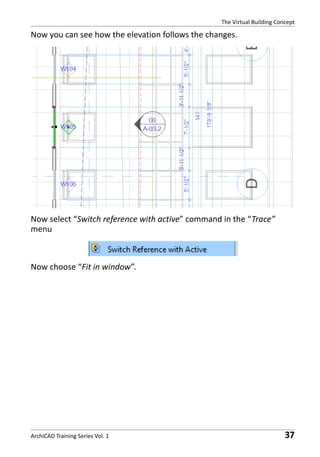 The Virtual Building Concept

Now you can see how the elevation follows the changes.

Now select “Switch reference with active” command in the “Trace”
menu

Now choose “Fit in window”.

ArchiCAD Training Series Vol. 1

37

 