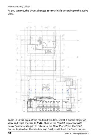 The Virtual Building Concept

As you can see, the layout changes automatically according to the active
view.

Zoom in to the area of the modified window, select it on the elevation
view and reset the size to 5'x8'. Choose the “Switch reference with
active” command again to return to the Floor Plan. Press the “Esc”
button to deselect the window and finally switch off the Trace button.

38

ArchiCAD Training Series Vol. 1

 