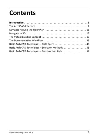 Contents
Introduction . . . . . . . . . . . . . . . . . . . . . . . . . . . . . . . . . . . . . . . . . . . . . . . 5
The ArchiCAD Interface . . . . . . . . . . . . . . . . . . . . . . . . . . . . . . . . . . . . . . . 7
Navigate Around the Floor Plan . . . . . . . . . . . . . . . . . . . . . . . . . . . . . . . 11
Navigate in 3D . . . . . . . . . . . . . . . . . . . . . . . . . . . . . . . . . . . . . . . . . . . . . . 13
The Virtual Building Concept . . . . . . . . . . . . . . . . . . . . . . . . . . . . . . . . . . 17
The Documentation Workflow . . . . . . . . . . . . . . . . . . . . . . . . . . . . . . . . 39
Basic ArchiCAD Techniques – Data Entry . . . . . . . . . . . . . . . . . . . . . . . . 46
Basic ArchiCAD Techniques – Selection Methods . . . . . . . . . . . . . . . . . 53
Basic ArchiCAD Techniques – Construction Aids . . . . . . . . . . . . . . . . . . 57

ArchiCAD Training Series Vol. 1

3

 
