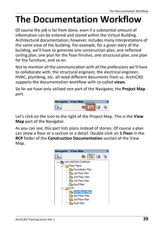 The Documentation Workflow

The Documentation Workflow
Of course the job is far from done, even if a substantial amount of
information can be entered and stored within the Virtual Building.
Architectural documentation, however, includes many interpretations of
the same view of the building. For example, for a given story of the
building, we’ll have to generate one construction plan, one reflected
ceiling plan, one plan for the floor finishes, one structural plan, one plan
for the furniture, and so on.
Not to mention all the communication with all the professions we’ll have
to collaborate with: the structural engineer, the electrical engineer,
HVAC, plumbing, etc. all need different documents from us. ArchiCAD
supports the documentation workflow with so-called views.
So far we have only utilized one part of the Navigator, the Project Map
part.

Let’s click on the icon to the right of the Project Map. This is the View
Map part of the Navigator.
As you can see, this part lists plans instead of stories. Of course a plan
can show a floor or a section or a detail. Double-click on 1 Floor in the
RCP folder of the Construction Documentation section of the View
Map.

ArchiCAD Training Series Vol. 1

39

 