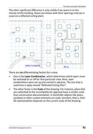 The Documentation Workflow

The other significant difference is only visible if we zoom in to the
interior of the building. Doors are shown with their openings only (as is
usual on a reflected ceiling plan).

There are six differentiating factors for a view.
•

One is the Layer Combination, which determines which layers must
be switched on or off for that particular view. Here, layer
combinations were set up and named in advance. The one that is
used here is aptly named “Reflected Ceiling Plan”.

•

The other factor is the Scale of the drawing. For instance, plans that
are submitted to the municipality for approval have a smaller scale
than construction documentation. In ArchiCAD, objects like doors,
windows or other custom elements are scale–sensitive, that is, their
2D representation depends on the current scale of the drawing.

ArchiCAD Training Series Vol. 1

41

 