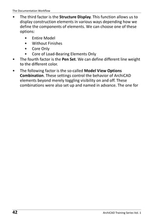 The Documentation Workflow

•

•
•

42

The third factor is the Structure Display. This function allows us to
display construction elements in various ways depending how we
define the components of elements. We can choose one of these
options:
• Entire Model
• Without Finishes
• Core Only
• Core of Load-Bearing Elements Only
The fourth factor is the Pen Set. We can define different line weight
to the different color.
The following factor is the so-called Model View Options
Combination. These settings control the behavior of ArchiCAD
elements beyond merely toggling visibility on and off. These
combinations were also set up and named in advance. The one for

ArchiCAD Training Series Vol. 1

 