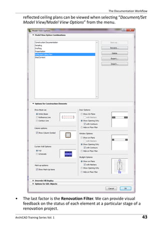 The Documentation Workflow

reflected ceiling plans can be viewed when selecting “Document/Set
Model View/Model View Options” from the menu.

•

The last factor is the Renovation Filter. We can provide visual
feedback on the status of each element at a particular stage of a
renovation project.

ArchiCAD Training Series Vol. 1

43

 