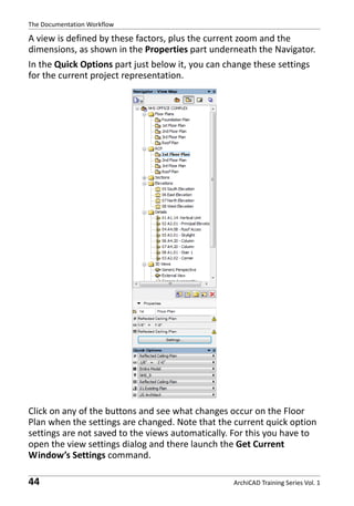 The Documentation Workflow

A view is defined by these factors, plus the current zoom and the
dimensions, as shown in the Properties part underneath the Navigator.
In the Quick Options part just below it, you can change these settings
for the current project representation.

Click on any of the buttons and see what changes occur on the Floor
Plan when the settings are changed. Note that the current quick option
settings are not saved to the views automatically. For this you have to
open the view settings dialog and there launch the Get Current
Window’s Settings command.

44

ArchiCAD Training Series Vol. 1

 