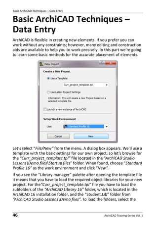 Basic ArchiCAD Techniques – Data Entry

Basic ArchiCAD Techniques –
Data Entry
ArchiCAD is flexible in creating new elements. If you prefer you can
work without any constraints; however, many editing and construction
aids are available to help you to work precisely. In this part we’re going
to learn some basic methods for the accurate placement of elements.

Let’s select “File/New” from the menu. A dialog box appears. We’ll use a
template with the basic settings for our own project, so let’s browse for
the “Curr_project_template.tpl” file located in the “ArchiCAD Studio
LessonsDemo filesStartup files” folder. When found, choose “Standard
Profile 16” as the work environment and click “New”.
If you see the “Library manager” palette after opening the template file
it means that you have to load the required object libraries for your new
project. For the“Curr_project_template.tpl” file you have to load the
subfolders of the “ArchiCAD Library 16” folder, which is located in the
ArchiCAD 16 installation folder, and the “Student.Lib” folder from
“ArchiCAD Studio LessonsDemo files”. To load the folders, select the

46

ArchiCAD Training Series Vol. 1

 