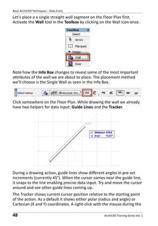 Basic ArchiCAD Techniques – Data Entry

Let’s place a a single straight wall segment on the Floor Plan first.
Activate the Wall tool in the Toolbox by clicking on the Wall icon once.

Note how the Info Box changes to reveal some of the most important
attributes of the wall we are about to place. The placement method
we’ll choose is the Single Wall as seen in the Info Box.

Click somewhere on the Floor Plan. While drawing the wall we already
have two helpers for data input: Guide Lines and the Tracker.

During a drawing action, guide lines show different angles in pre-set
increments (currently 45°). When the cursor comes near the guide line,
it snaps to the line enabling precise data input. Try and move the cursor
around and see other guide lines coming up.
The Tracker shows current cursor position relative to the starting point
of the action. As a default it shows either polar (radius and angle) or
Cartesian (X and Y) coordinates. A right-click with the mouse during the

48

ArchiCAD Training Series Vol. 1

 