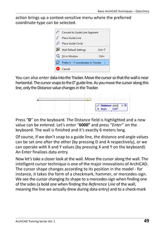 Basic ArchiCAD Techniques – Data Entry

action brings up a context-sensitive menu where the preferred
coordinate-type can be selected.

You can also enter data into the Tracker. Move the cursor so that the wall is near
horizontal. The cursor snaps to the 0° guide line. As you move the cursor along this
line, only the Distance value changes in the Tracker.

Press “D” on the keyboard. The Distance field is highlighted and a new
value can be entered. Let’s enter “6000” and press “Enter” on the
keyboard. The wall is finished and it’s exactly 6 meters long.
Of course, if we don’t snap to a guide line, the distance and angle values
can be set one after the other (by pressing D and A respectively), or we
can operate with X and Y values (by pressing X and Y on the keyboard).
An Enter finalizes data entry.
Now let’s take a closer look at the wall. Move the cursor along the wall. The
intelligent cursor technique is one of the major innovations of ArchiCAD.
The cursor shape changes according to its position in the model - for
instance, it takes the form of a checkmark, hammer, or mercedes-sign.
We see the cursor changing its shape to a mercedes-sign when finding one
of the sides (a bold one when finding the Reference Line of the wall,
meaning the line we actually drew during data entry) and to a check-mark

ArchiCAD Training Series Vol. 1

49

 