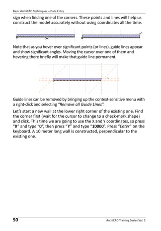 Basic ArchiCAD Techniques – Data Entry

sign when finding one of the corners. These points and lines will help us
construct the model accurately without using coordinates all the time.

Note that as you hover over significant points (or lines), guide lines appear
and show significant angles. Moving the cursor over one of them and
hovering there briefly will make that guide line permanent.

Guide lines can be removed by bringing up the context-sensitive menu with
a right-click and selecting “Remove all Guide Lines”.
Let’s start a new wall at the lower right corner of the existing one. Find
the corner first (wait for the cursor to change to a check-mark shape)
and click. This time we are going to use the X and Y coordinates, so press
“X” and type “0”, then press “Y” and type “10000”. Press “Enter” on the
keyboard. A 10 meter long wall is constructed, perpendicular to the
existing one.

50

ArchiCAD Training Series Vol. 1

 