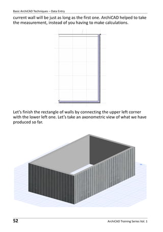 Basic ArchiCAD Techniques – Data Entry

current wall will be just as long as the first one. ArchiCAD helped to take
the measurement, instead of you having to make calculations.

Let’s finish the rectangle of walls by connecting the upper left corner
with the lower left one. Let’s take an axonometric view of what we have
produced so far.

52

ArchiCAD Training Series Vol. 1

 