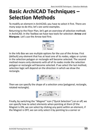 Basic ArchiCAD Techniques – Selection Methods

Basic ArchiCAD Techniques –
Selection Methods
To modify an element in ArchiCAD, you have to select it first. There are
many ways to do this; let's see some examples.
Returning to the Floor Plan, let’s get an overview of selection methods
in ArchiCAD. In the Toolbox we have two tools for selection: Arrow and
Marquee. Let’s use the Arrow tool first.

In the Info Box we see multiple options for the use of the Arrow. First
(default) any element that has at least one of its nodes, edges or curves
in the selection polygon or rectangle will become selected. The second
method means only elements with all of its nodes inside the selection
polygon or rectangle will become selected. If we select the last method,
selection logic will depend on the direction in which we draw the
rectangle.

Then we can specify the shape of a selection area (polygonal, rectangle,
rotated rectangle).

Finally, by switching the “Magnet” icon (“Quick Selection”) on or off, we
can specify how to select elements when pointing at them (if the
Magnet is ON, we can select by clicking any point within an element, if
the Magnet is OFF, we can only select it by pointing to a corner or

ArchiCAD Training Series Vol. 1

53

 