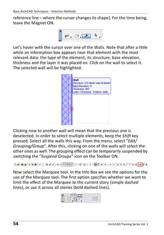 Basic ArchiCAD Techniques – Selection Methods

reference line – where the cursor changes its shape). For the time being,
leave the Magnet ON.

Let’s hover with the cursor over one of the Walls. Note that after a little
while an information box appears near that element with the most
relevant data: the type of the element, its structure, base elevation,
thickness and the layer it was placed on. Click on the wall to select it.
The selected wall will be highlighted.

Clicking now to another wall will mean that the previous one is
deselected. In order to select multiple elements, keep the Shift key
pressed. Select all the walls this way. From the menu, select “Edit/
Grouping/Group”. After this, clicking on one of the walls will select the
other ones as well. The grouping effect can be temporarily suspended by
switching the “Suspend Groups” icon on the Toolbar ON.
Now select the Marquee tool. In the Info Box we see the options for the
use of the Marquee tool. The first option specifies whether we want to
limit the effect of the Marquee to the current story (simple dashed
lines), or use it across all stories (bold dashed lines).

54

ArchiCAD Training Series Vol. 1

 