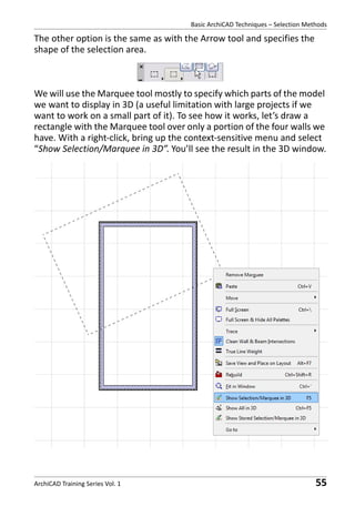 Basic ArchiCAD Techniques – Selection Methods

The other option is the same as with the Arrow tool and specifies the
shape of the selection area.

We will use the Marquee tool mostly to specify which parts of the model
we want to display in 3D (a useful limitation with large projects if we
want to work on a small part of it). To see how it works, let’s draw a
rectangle with the Marquee tool over only a portion of the four walls we
have. With a right-click, bring up the context-sensitive menu and select
“Show Selection/Marquee in 3D”. You’ll see the result in the 3D window.

ArchiCAD Training Series Vol. 1

55

 