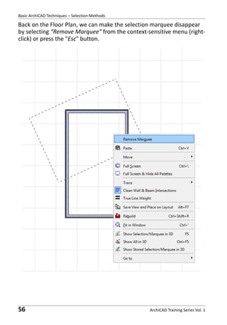 Basic ArchiCAD Techniques – Selection Methods

Back on the Floor Plan, we can make the selection marquee disappear
by selecting “Remove Marquee” from the context-sensitive menu (rightclick) or press the "Esc" button.

56

ArchiCAD Training Series Vol. 1

 