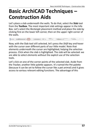 Basic ArchiCAD Techniques – Construction Aids

Basic ArchiCAD Techniques –
Construction Aids
Let’s place a slab underneath the walls. To do that, select the Slab tool
from the Toolbox. The most important slab settings appear in the Info
Box. Let’s select the Rectangle placement method and place the slab by
clicking first on the lower left corner, then on the upper right corner of
the walls.
Now, with the Slab tool still selected, let’s press the Shift key and hover
with the cursor over different parts of our little model. Note that
elements underneath the cursor are highlighted, helping the selection
process. Click when the slab is highlighted. The slab will be selected: we
are able to select elements without the explicit use of the selection
tools.
Let’s click on one of the corner points of the selected slab. Aside from
the Tracker, another little palette appears. It’s named the Pet palette
(because it can be set to follow the cursor like a pet animal) and it gives
access to various relevant editing functions. The advantage of this

ArchiCAD Training Series Vol. 1

57

 