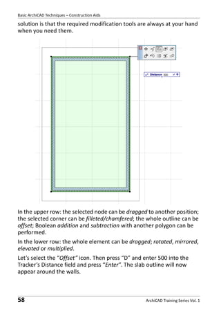 Basic ArchiCAD Techniques – Construction Aids

solution is that the required modification tools are always at your hand
when you need them.

In the upper row: the selected node can be dragged to another position;
the selected corner can be filleted/chamfered; the whole outline can be
offset; Boolean addition and subtraction with another polygon can be
performed.
In the lower row: the whole element can be dragged; rotated, mirrored,
elevated or multiplied.
Let’s select the “Offset” icon. Then press “D” and enter 500 into the
Tracker’s Distance field and press “Enter”. The slab outline will now
appear around the walls.

58

ArchiCAD Training Series Vol. 1

 
