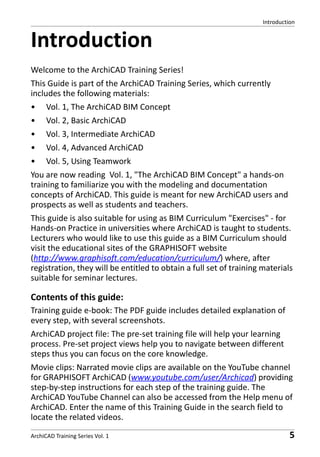 Introduction

Introduction
Welcome to the ArchiCAD Training Series!
This Guide is part of the ArchiCAD Training Series, which currently
includes the following materials:
•

Vol. 1, The ArchiCAD BIM Concept

•

Vol. 2, Basic ArchiCAD

•

Vol. 3, Intermediate ArchiCAD

•

Vol. 4, Advanced ArchiCAD

•

Vol. 5, Using Teamwork

You are now reading Vol. 1, "The ArchiCAD BIM Concept" a hands-on
training to familiarize you with the modeling and documentation
concepts of ArchiCAD. This guide is meant for new ArchiCAD users and
prospects as well as students and teachers.
This guide is also suitable for using as BIM Curriculum "Exercises" - for
Hands-on Practice in universities where ArchiCAD is taught to students.
Lecturers who would like to use this guide as a BIM Curriculum should
visit the educational sites of the GRAPHISOFT website
(http://www.graphisoft.com/education/curriculum/) where, after
registration, they will be entitled to obtain a full set of training materials
suitable for seminar lectures.

Contents of this guide:
Training guide e-book: The PDF guide includes detailed explanation of
every step, with several screenshots.
ArchiCAD project file: The pre-set training file will help your learning
process. Pre-set project views help you to navigate between different
steps thus you can focus on the core knowledge.
Movie clips: Narrated movie clips are available on the YouTube channel
for GRAPHISOFT ArchiCAD (www.youtube.com/user/Archicad) providing
step-by-step instructions for each step of the training guide. The
ArchiCAD YouTube Channel can also be accessed from the Help menu of
ArchiCAD. Enter the name of this Training Guide in the search field to
locate the related videos.
ArchiCAD Training Series Vol. 1

5

 