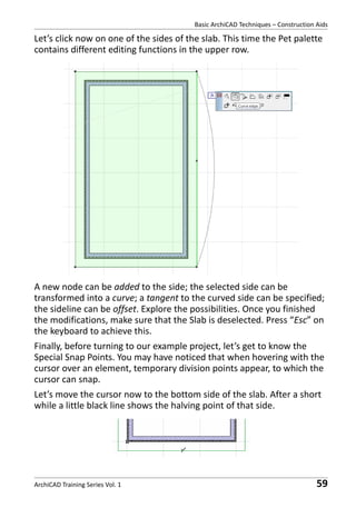 Basic ArchiCAD Techniques – Construction Aids

Let’s click now on one of the sides of the slab. This time the Pet palette
contains different editing functions in the upper row.

A new node can be added to the side; the selected side can be
transformed into a curve; a tangent to the curved side can be specified;
the sideline can be offset. Explore the possibilities. Once you finished
the modifications, make sure that the Slab is deselected. Press “Esc” on
the keyboard to achieve this.
Finally, before turning to our example project, let’s get to know the
Special Snap Points. You may have noticed that when hovering with the
cursor over an element, temporary division points appear, to which the
cursor can snap.
Let’s move the cursor now to the bottom side of the slab. After a short
while a little black line shows the halving point of that side.

ArchiCAD Training Series Vol. 1

59

 
