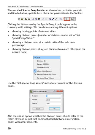 Basic ArchiCAD Techniques – Construction Aids

The so-called Special Snap Points can show other particular points in
addition to halfway points. Let’s check our possibilities in the Toolbar.

Clicking the little arrow by the Special Snap icon brings us to the
currently valid settings. We can choose among different options:
•

showing halving points of element sides

•

showing division points (number of divisions can be set in “Set
Special Snap Values”

•

showing a division point at a certain ratio of the side (as a
percentage)

•

showing division points at a given distance from each other (and the
nearest node)

Use the “Set Special Snap Values” menu to set values for the division
points.

I
Also there is an option whether the division points should refer to the
entire element, or just that portion that falls between intersection
points with other elements.

60

ArchiCAD Training Series Vol. 1

 