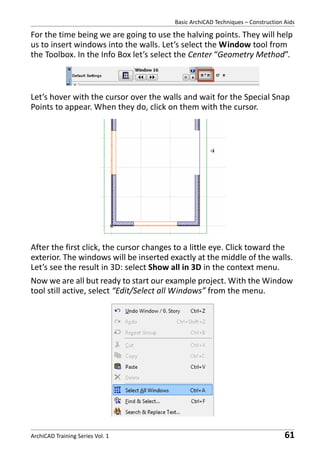 Basic ArchiCAD Techniques – Construction Aids

For the time being we are going to use the halving points. They will help
us to insert windows into the walls. Let’s select the Window tool from
the Toolbox. In the Info Box let’s select the Center “Geometry Method”.

Let’s hover with the cursor over the walls and wait for the Special Snap
Points to appear. When they do, click on them with the cursor.

After the first click, the cursor changes to a little eye. Click toward the
exterior. The windows will be inserted exactly at the middle of the walls.
Let’s see the result in 3D: select Show all in 3D in the context menu.
Now we are all but ready to start our example project. With the Window
tool still active, select “Edit/Select all Windows” from the menu.

ArchiCAD Training Series Vol. 1

61

 