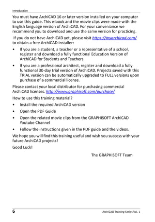Introduction

You must have ArchiCAD 16 or later version installed on your computer
to use this guide. This e-book and the movie clips were made with the
English language version of ArchiCAD. For your conveniance we
recommend you to download and use the same version for practicing.
If you do not have ArchiCAD yet, please visit https://myarchicad.com/
to obtain a free ArchiCAD installer:
•

If you are a student, a teacher or a representative of a school,
register and download a fully functional Education Version of
ArchiCAD for Students and Teachers.

•

If you are a professional architect, register and download a fully
functional 30-day trial version of ArchiCAD. Projects saved with this
TRIAL version can be automatically upgraded to FULL versions upon
purchase of a commercial license.

Please contact your local distributor for purchasing commercial
ArchiCAD licenses. http://www.graphisoft.com/purchase/
How to use this training material?
•

Install the required ArchiCAD version

•

Open the PDF Guide

•

Open the related movie clips from the GRAPHISOFT ArchiCAD
Youtube Channel

•

Follow the instructions given in the PDF guide and the videos.

We hope you will find this training useful and wish you success with your
future ArchiCAD projects!
Good Luck!
The GRAPHISOFT Team

6

ArchiCAD Training Series Vol. 1

 