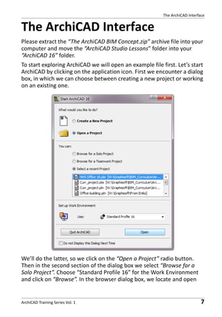 The ArchiCAD Interface

The ArchiCAD Interface
Please extract the “The ArchiCAD BIM Concept.zip” archive file into your
computer and move the “ArchiCAD Studio Lessons” folder into your
“ArchiCAD 16” folder.
To start exploring ArchiCAD we will open an example file first. Let’s start
ArchiCAD by clicking on the application icon. First we encounter a dialog
box, in which we can choose between creating a new project or working
on an existing one.

We’ll do the latter, so we click on the “Open a Project” radio button.
Then in the second section of the dialog box we select “Browse for a
Solo Project”. Choose “Standard Profile 16” for the Work Environment
and click on “Browse”. In the browser dialog box, we locate and open

ArchiCAD Training Series Vol. 1

7

 