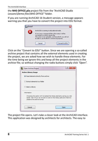The ArchiCAD Interface

the NHS OFFICE.pla project file from the “ArchiCAD Studio
LessonsDemo filesNHS OFFICE” folder.
If you are running ArchiCAD 16 Student version, a message appears
warning you that you have to convert the project into EDU format.

Click on the "Convert to EDU" button. Since we are opening a so-called
archive project that contains all the external elements used in creating
the project, we are asked how we wish to handle these elements. For
the time being we ignore this and keep all the project elements in the
archive file; so without changing the radio buttons simply click “Open”.

The project file opens. Let's take a closer look at the ArchiCAD interface.
This application was designed by architects for architects. The easy to

8

ArchiCAD Training Series Vol. 1

 