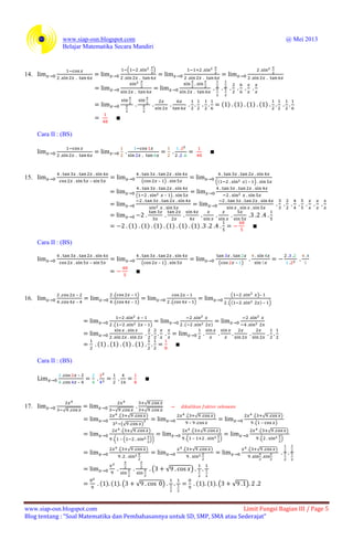 www.siap-osn.blogspot.com @ Mei 2013
Belajar Matematika Secara Mandiri
www.siap-osn.blogspot.com Limit Fungsi Bagian III / Page 5
Blog tentang : “Soal Matematika dan Pembahasannya untuk SD, SMP, SMA atau Sederajat”
14.
( )
( ) ( ) ( ) ( )
Cara II : (BS)
15. – ( – ) (( ) – )
( – )
( ) ( ) ( ) ( ) ( ) ( )
Cara II : (BS)
– ( – ) ( – )
16.
–
–
( – )
( – )
–
( – )
( )–
(( ) – )
–
( – ) ( )
( ) ( ) ( ) ( )
Cara II : (BS)
–
–
17.
√ √
√
√
( √ )
(√ )
( √ )
–
( √ )
( – )
( √ )
( – ( ))
( √ )
( – )
( √ )
( )
( √ ) ( √ ) ( √ )
( √ )
( ) ( ) ( √ ) ( ) ( ) ( √ )
 