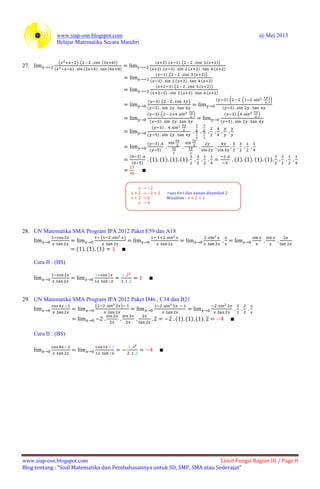 www.siap-osn.blogspot.com @ Mei 2013
Belajar Matematika Secara Mandiri
www.siap-osn.blogspot.com Limit Fungsi Bagian III / Page 8
Blog tentang : “Soal Matematika dan Pembahasannya untuk SD, SMP, SMA atau Sederajat”
27.
( ) ( – ( ))
( ) ( ) ( )
( ) ( ) ( – ( ))
( ) ( ) ( ) ( )
( ) ( – ( ))
( ) ( ) ( )
( ) ( – ( ))
( ) ( ) ( )
( ) ( – )
( )
( ) ( – ( ))
( )
( ) ( – )
( )
( ) ( )
( )
( )
( )
( )
( )
( )
( )
( ) ( ) ( ) ( ) ( ) ( ) ( ) ( )
28. UN Matematika SMA Program IPA 2012 Paket E59 dan A18
( )
( ) ( ) ( )
Cara II : (BS)
29. UN Matematika SMA Program IPA 2012 Paket D46 , C34 dan B21
– ( )
( ) ( ) ( )
Cara II : (BS)
– –
 