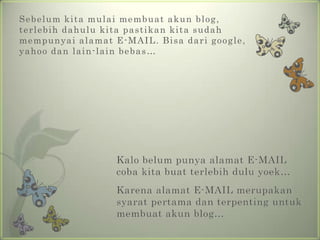 Sebelumkitamulaimembuatakun blog, terlebihdahulukitapastikankitasudahmempunyaialamat E-MAIL. Bisadarigoogle, yahoo dan lain-lain bebas…Kalobelumpunyaalamat E-MAIL cobakitabuatterlebihduluyoek…Karenaalamat E-MAIL merupakansyaratpertamadanterpentinguntukmembuatakun blog…