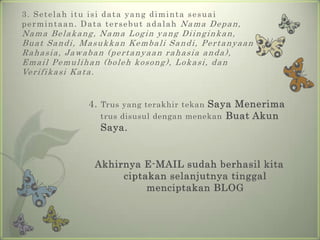 3. Setelahituisi data yang dimintasesuaipermintaan. Data tersebutadalahNamaDepan, NamaBelakang, Nama Login yang Diinginkan, Buat Sandi, MasukkanKembali Sandi, PertanyaanRahasia, Jawaban (pertanyaanrahasiaanda), Email Pemulihan (bolehkosong), Lokasi, danVerifikasiKata.4. Trus yang terakhirtekanSayaMenerimatrusdisusuldenganmenekanBuatAkunSaya.Akhirnya E-MAIL sudahberhasilkitaciptakanselanjutnyatinggalmenciptakan BLOG 
