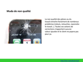 Muda de non qualitéLa non qualité des pièces ou du travail entraîne forcément de nombreux problèmes (rebuts, retouches, reprendre le travail…). Toutes ces actions de corrections n’apportent aucune valeur ajoutée et le client ne payera pas pour ça.http://lean-manufacturing.fr