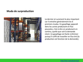 Muda de surproductionLe dernier et surement le plus important car il entraîne généralement les 6 premiers mudas. Ce gaspillage apparaît dans les usines produisant en flux poussées, c’est à dire en produisant en continu, quelle que soit la demande client. Ce gaspillage est facile à éliminer puisqu’il suffit de travailler en flux tiré (la production est fonction de la demande).http://lean-manufacturing.fr