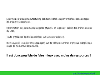 Le principe du leanmanufacturingest d’améliorer ses performances sans engager de gros investissement. L’élimination des gaspillages (appelés Muda(s) en japonais) est un des grands enjeux du Lean. Toute entreprise doit se concentrer sur sa valeur ajoutée. Bien souvent, les entreprises reposent sur de véritables mines d’or sous exploitées à cause de nombreux gaspillages. Il est donc possible de faire mieux avec moins de ressources !http://lean-manufacturing.fr