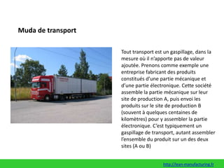 Muda de transportTout transport est un gaspillage, dans la mesure où il n’apporte pas de valeur ajoutée. Prenons comme exemple une entreprise fabricant des produits constitués d’une partie mécanique et d’une partie électronique. Cette société assemble la partie mécanique sur leur site de production A, puis envoi les produits sur le site de production B (souvent à quelques centaines de kilomètres) pour y assembler la partie électronique. C’est typiquement un gaspillage de transport, autant assembler l’ensemble du produit sur un des deux sites (A ou B)http://lean-manufacturing.fr