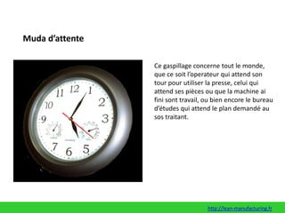 Muda d’attenteCe gaspillage concerne tout le monde, que ce soit l’operateur qui attend son tour pour utiliser la presse, celui qui attend ses pièces ou que la machine ai fini sont travail, ou bien encore le bureau d’études qui attend le plan demandé au sos traitant.http://lean-manufacturing.fr