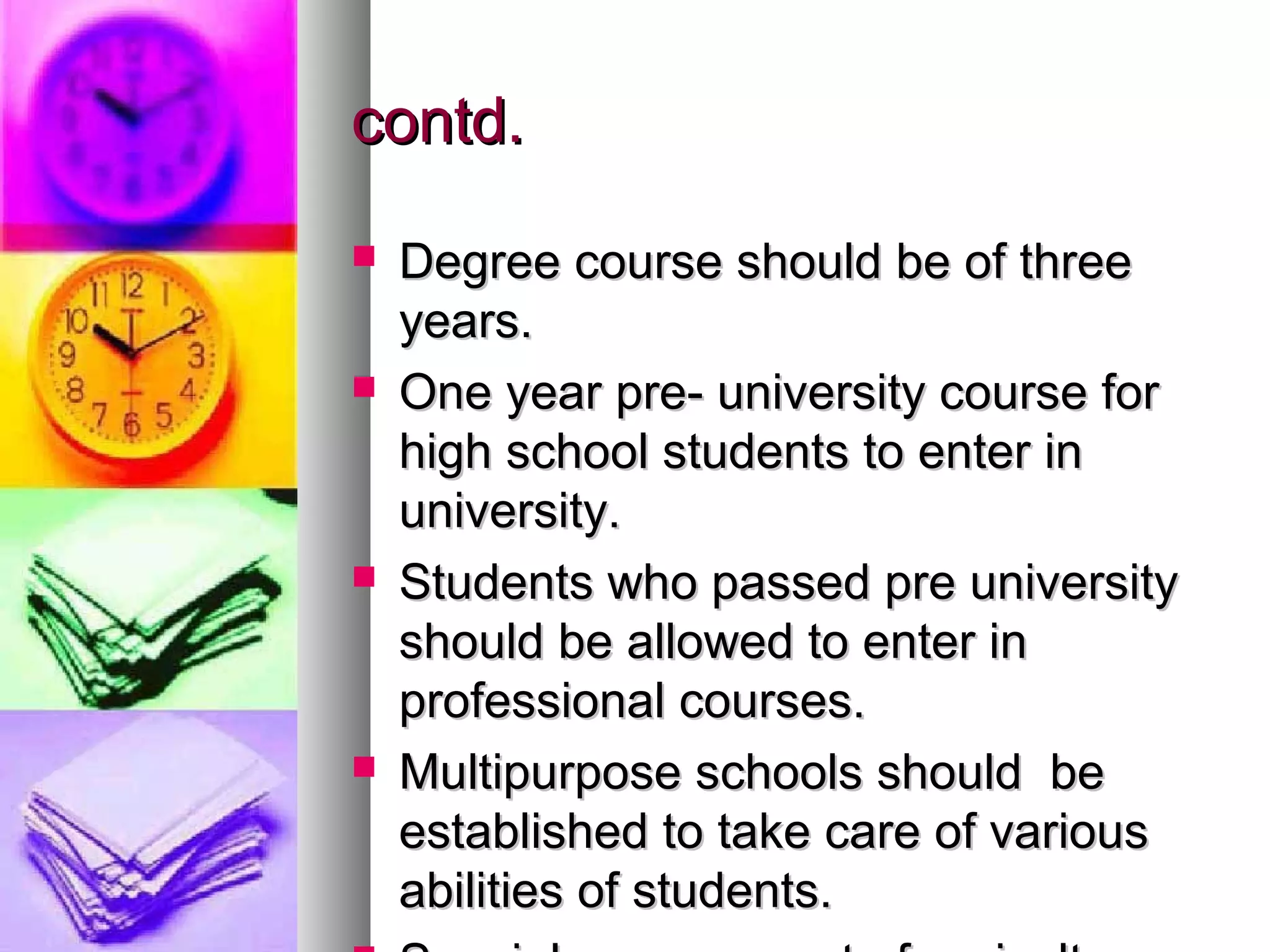 contd.contd.
 Degree course should be of threeDegree course should be of three
years.years.
 One year pre- university course forOne year pre- university course for
high school students to enter inhigh school students to enter in
university.university.
 Students who passed pre universityStudents who passed pre university
should be allowed to enter inshould be allowed to enter in
professional courses.professional courses.
 Multipurpose schools should beMultipurpose schools should be
established to take care of variousestablished to take care of various
abilities of students.abilities of students.
 