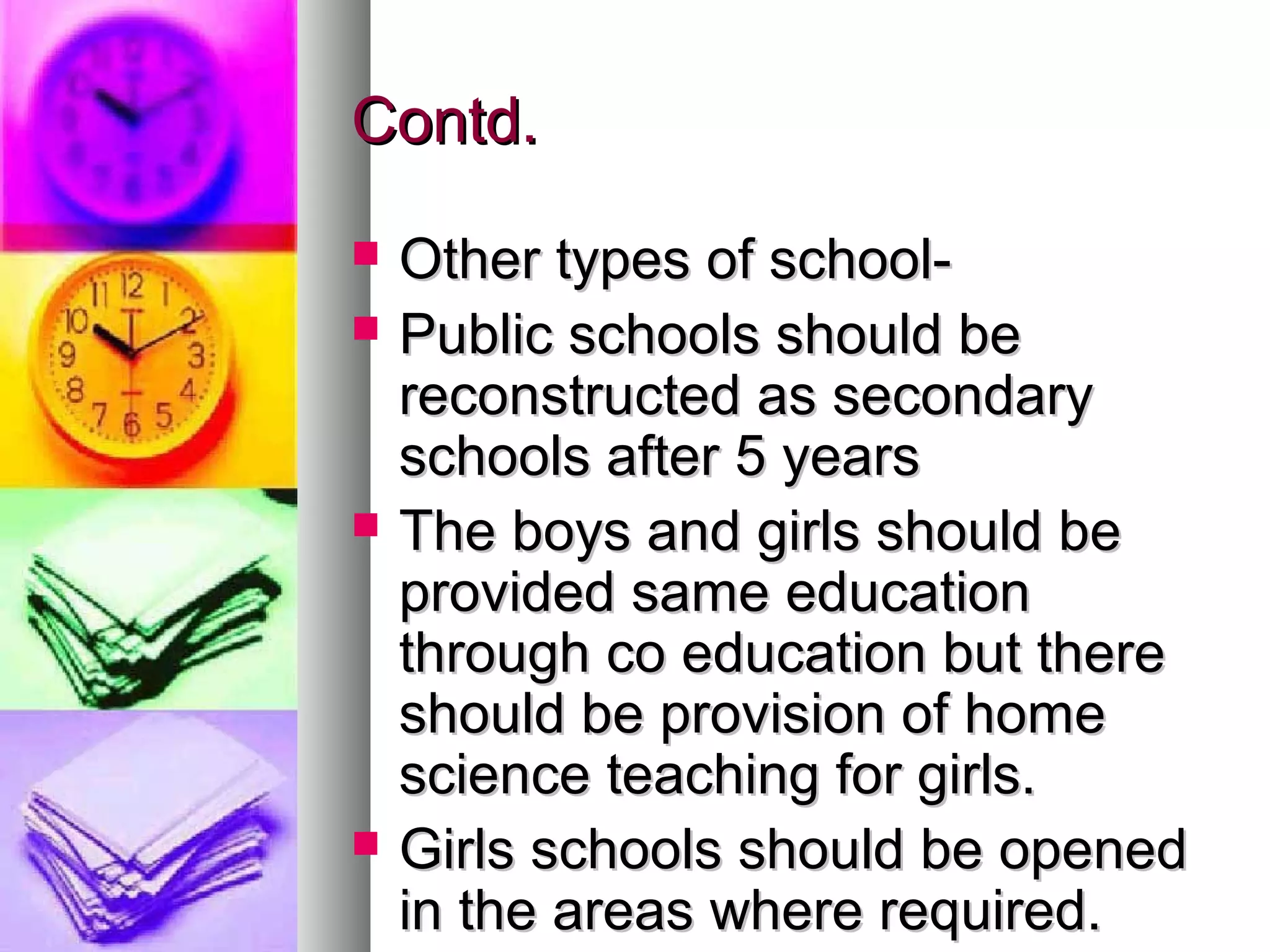 Contd.Contd.
 Other types of school-Other types of school-
 Public schools should bePublic schools should be
reconstructed as secondaryreconstructed as secondary
schools after 5 yearsschools after 5 years
 The boys and girls should beThe boys and girls should be
provided same educationprovided same education
through co education but therethrough co education but there
should be provision of homeshould be provision of home
science teaching for girls.science teaching for girls.
 Girls schools should be openedGirls schools should be opened
in the areas where required.in the areas where required.
 