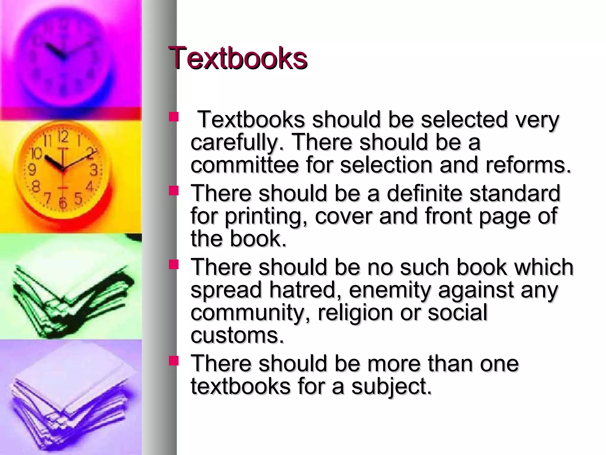 TextbooksTextbooks
 Textbooks should be selected veryTextbooks should be selected very
carefully. There should be acarefully. There should be a
committee for selection and reforms.committee for selection and reforms.
 There should be a definite standardThere should be a definite standard
for printing, cover and front page offor printing, cover and front page of
the book.the book.
 There should be no such book whichThere should be no such book which
spread hatred, enemity against anyspread hatred, enemity against any
community, religion or socialcommunity, religion or social
customs.customs.
 There should be more than oneThere should be more than one
textbooks for a subject.textbooks for a subject.
 