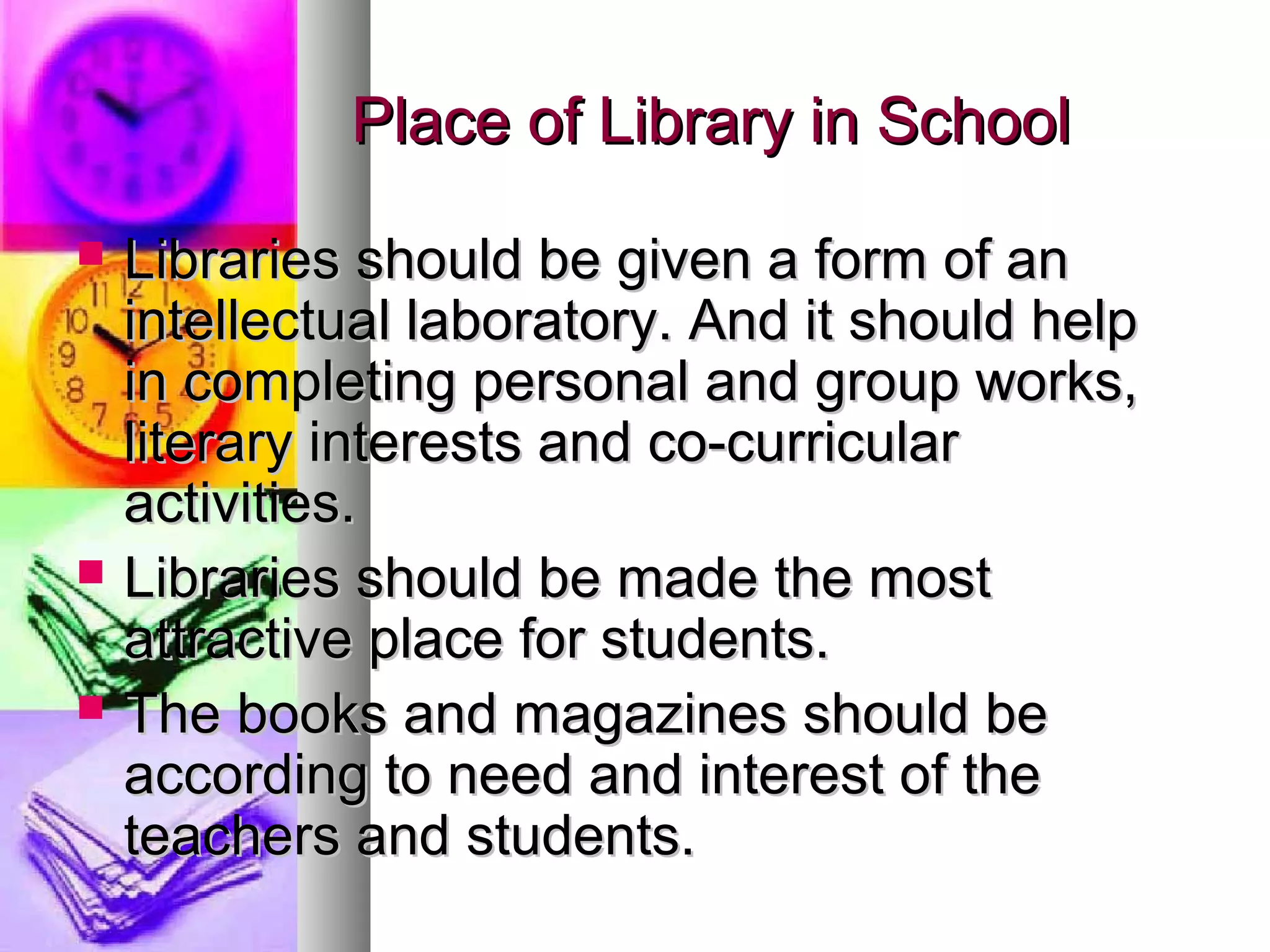 Place of Library in SchoolPlace of Library in School
 Libraries should be given a form of anLibraries should be given a form of an
intellectual laboratory. And it should helpintellectual laboratory. And it should help
in completing personal and group works,in completing personal and group works,
literary interests and co-curricularliterary interests and co-curricular
activities.activities.
 Libraries should be made the mostLibraries should be made the most
attractive place for students.attractive place for students.
 The books and magazines should beThe books and magazines should be
according to need and interest of theaccording to need and interest of the
teachers and students.teachers and students.
 